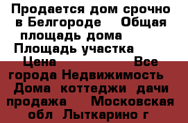 Продается дом срочно в Белгороде. › Общая площадь дома ­ 275 › Площадь участка ­ 11 › Цена ­ 25 000 000 - Все города Недвижимость » Дома, коттеджи, дачи продажа   . Московская обл.,Лыткарино г.